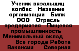 Ученик вязальщиц колбас › Название организации ­ Бмпк, ООО › Отрасль предприятия ­ Пищевая промышленность › Минимальный оклад ­ 18 000 - Все города Работа » Вакансии   . Северная Осетия